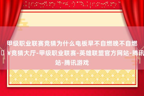甲级职业联赛竞猜为什么电板早不自燃晚不自燃-🔥竞猜大厅-甲级职业联赛-英雄联盟官方网站-腾讯游戏