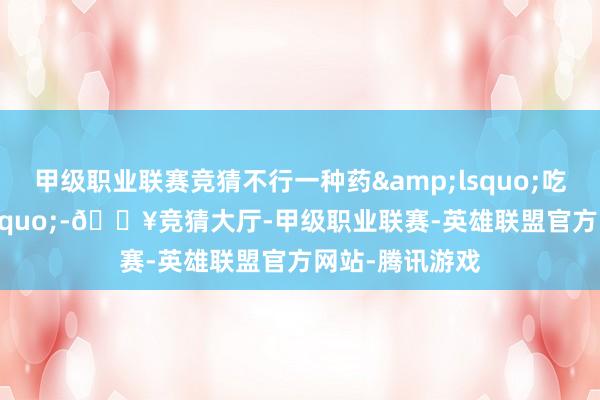 甲级职业联赛竞猜不行一种药&lsquo;吃到底&rsquo;-🔥竞猜大厅-甲级职业联赛-英雄联盟官方网站-腾讯游戏