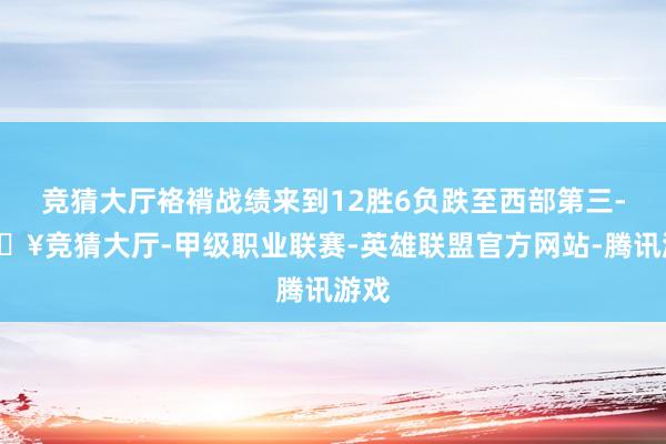 竞猜大厅袼褙战绩来到12胜6负跌至西部第三-🔥竞猜大厅-甲级职业联赛-英雄联盟官方网站-腾讯游戏