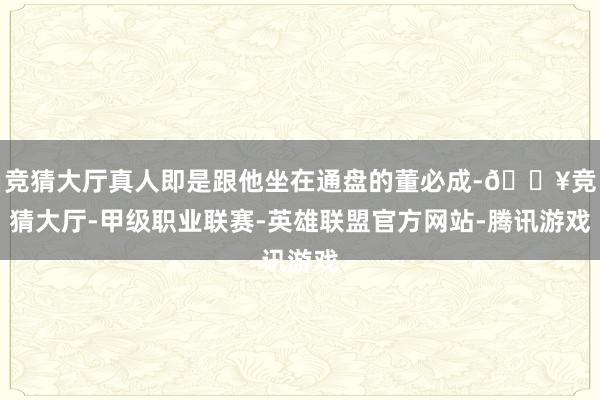 竞猜大厅真人即是跟他坐在通盘的董必成-🔥竞猜大厅-甲级职业联赛-英雄联盟官方网站-腾讯游戏