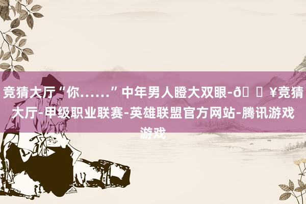 竞猜大厅“你……”中年男人瞪大双眼-🔥竞猜大厅-甲级职业联赛-英雄联盟官方网站-腾讯游戏
